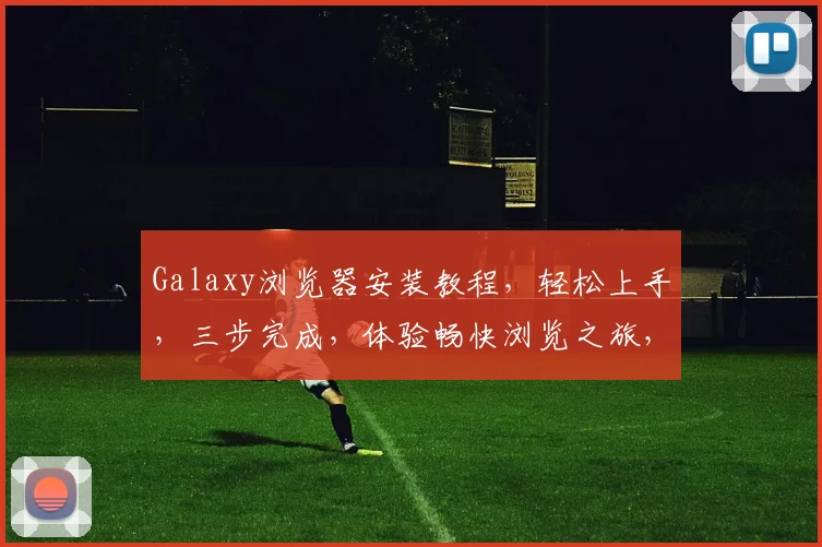 Galaxy浏览器安装教程，轻松上手，三步完成，体验畅快浏览之旅，不容错过