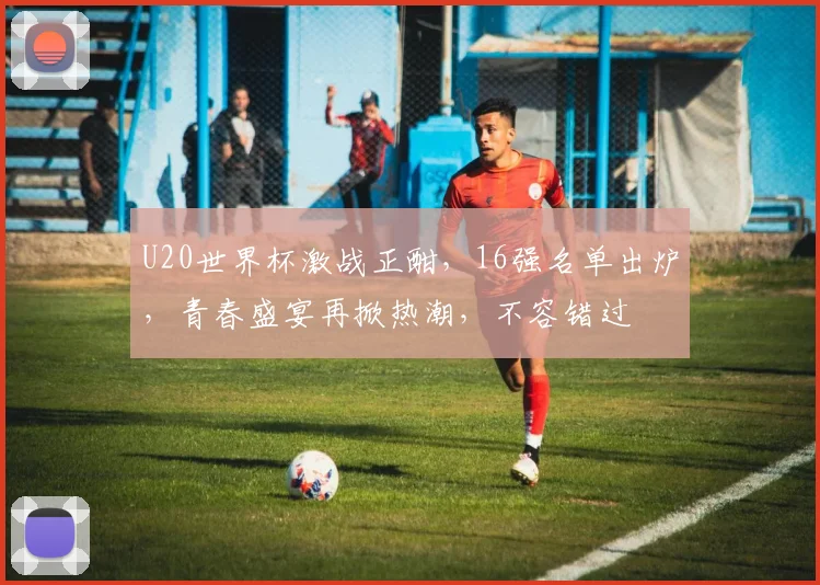 U20世界杯激战正酣，16强名单出炉，青春盛宴再掀热潮，不容错过
