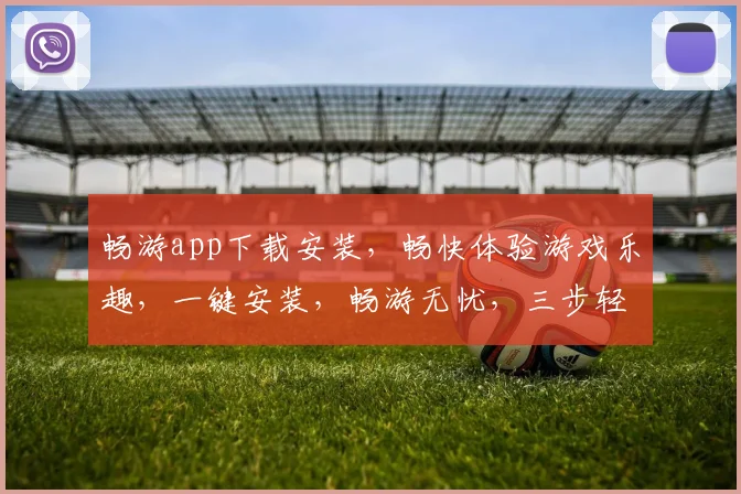 畅游app下载安装，畅快体验游戏乐趣，一键安装，畅游无忧，三步轻松搞定